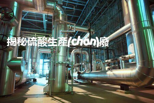 揭秘硫酸生產(chǎn)廢水處理難題？探尋綠色可持續(xù)發(fā)展之路！